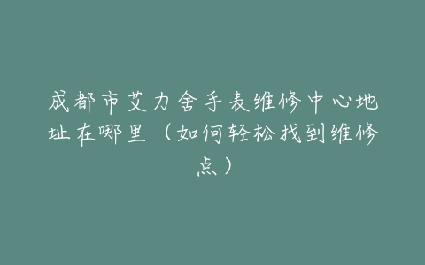 成都市艾力舍手表维修中心地址在哪里（如何轻松找到维修点）