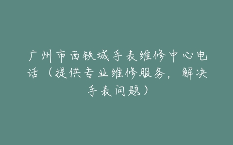 广州市西铁城手表维修中心电话（提供专业维修服务，解决手表问题）