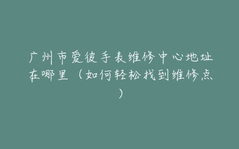 广州市爱彼手表维修中心地址在哪里（如何轻松找到维修点）