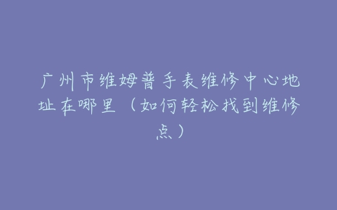 广州市维姆普手表维修中心地址在哪里（如何轻松找到维修点）