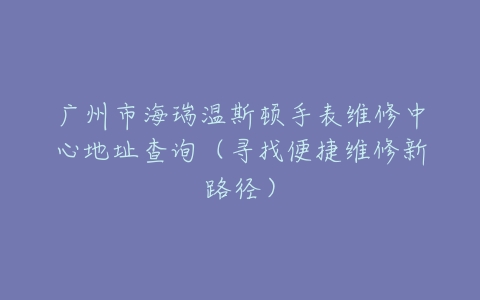 广州市海瑞温斯顿手表维修中心地址查询（寻找便捷维修新路径）