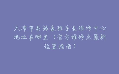 天津市泰格豪雅手表维修中心地址在哪里（官方维修点最新位置指南）