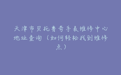 天津市贝托鲁奇手表维修中心地址查询（如何轻松找到维修点）