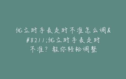 优立时手表走时不准怎么调–优立时手表走时不准？教你轻松调整