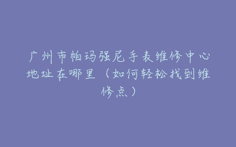 广州市帕玛强尼手表维修中心地址在哪里（如何轻松找到维修点）