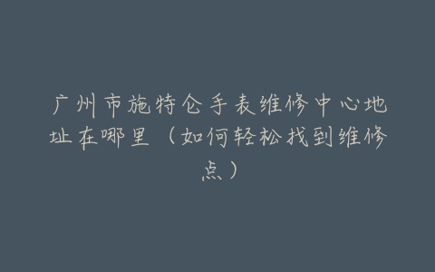 广州市施特仑手表维修中心地址在哪里（如何轻松找到维修点）