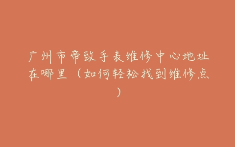 广州市帝致手表维修中心地址在哪里（如何轻松找到维修点）