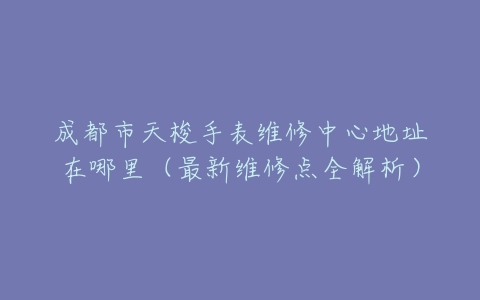 成都市天梭手表维修中心地址在哪里（最新维修点全解析）