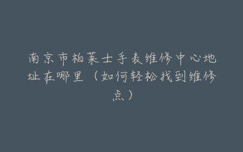 南京市柏莱士手表维修中心地址在哪里（如何轻松找到维修点）