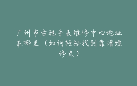 广州市古驰手表维修中心地址在哪里（如何轻松找到靠谱维修点）