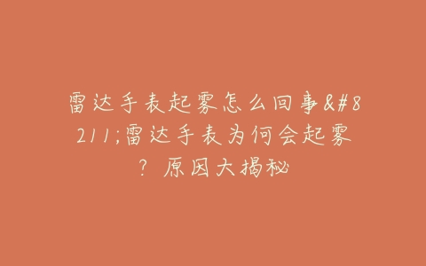 雷达手表起雾怎么回事–雷达手表为何会起雾？原因大揭秘