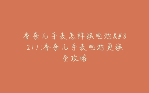香奈儿手表怎样换电池–香奈儿手表电池更换全攻略