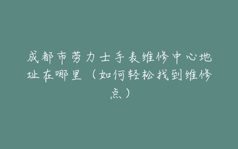 成都市劳力士手表维修中心地址在哪里（如何轻松找到维修点）