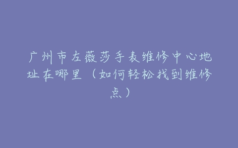 广州市左薇莎手表维修中心地址在哪里（如何轻松找到维修点）