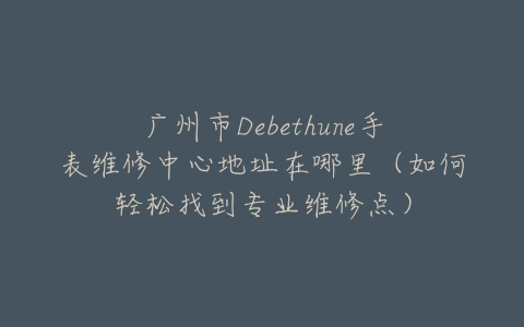 广州市Debethune手表维修中心地址在哪里（如何轻松找到专业维修点）