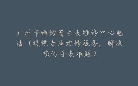 广州市维姆普手表维修中心电话（提供专业维修服务，解决您的手表难题）