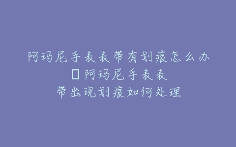 阿玛尼手表表带有划痕怎么办–阿玛尼手表表带出现划痕如何处理