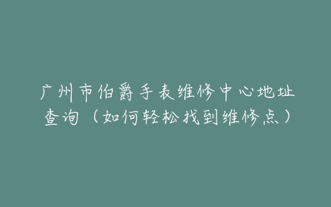 广州市伯爵手表维修中心地址查询（如何轻松找到维修点）