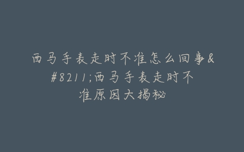 西马手表走时不准怎么回事--西马手表走时不准原因大揭秘