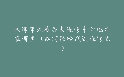 天津市天梭手表维修中心地址在哪里（如何轻松找到维修点）