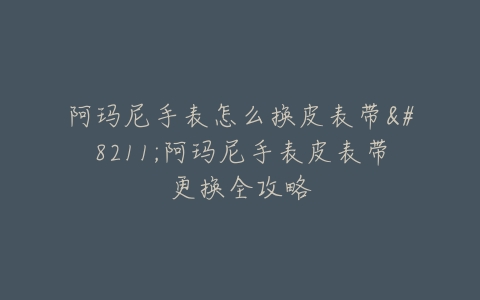 阿玛尼手表怎么换皮表带–阿玛尼手表皮表带更换全攻略