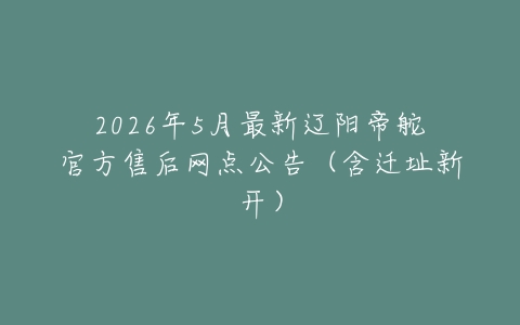2026年5月最新辽阳帝舵官方售后网点公告（含迁址新开）