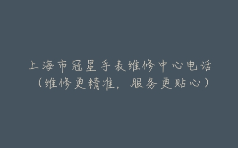 上海市冠星手表维修中心电话（维修更精准，服务更贴心）
