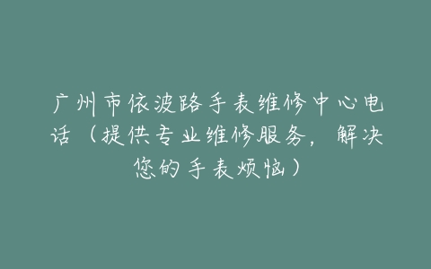 广州市依波路手表维修中心电话（提供专业维修服务，解决您的手表烦恼）