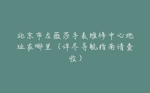 北京市左薇莎手表维修中心地址在哪里（详尽导航指南请查收）