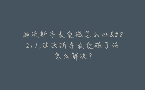 迪沃斯手表受磁怎么办–迪沃斯手表受磁了该怎么解决？