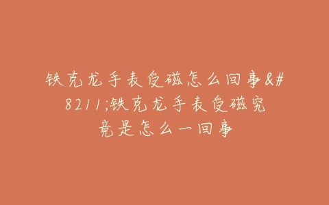 铁克龙手表受磁怎么回事–铁克龙手表受磁究竟是怎么一回事