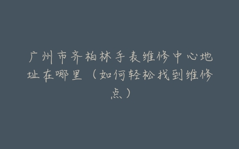 广州市齐柏林手表维修中心地址在哪里（如何轻松找到维修点）