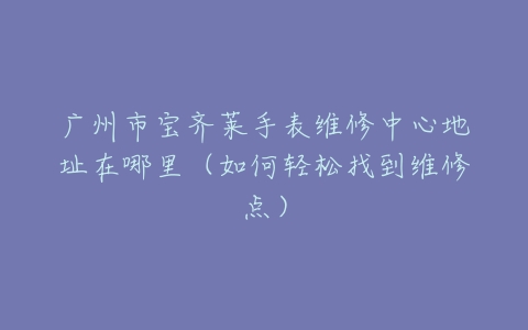 广州市宝齐莱手表维修中心地址在哪里（如何轻松找到维修点）