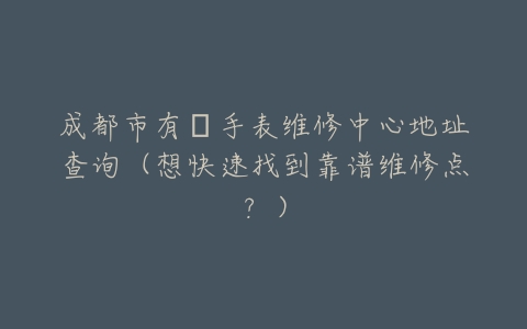 成都市有喴手表维修中心地址查询（想快速找到靠谱维修点？）