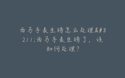 西马手表生锈怎么处理–西马手表生锈了，该如何处理？
