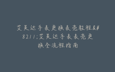艾美达手表更换表壳教程–艾美达手表表壳更换全流程指南