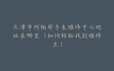 天津市阿帕那手表维修中心地址在哪里（如何轻松找到维修点）
