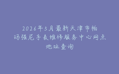 2026年5月最新天津市帕玛强尼手表维修服务中心网点地址查询