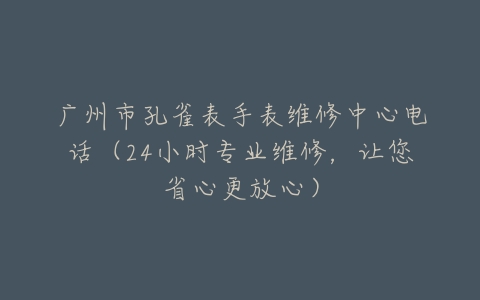 广州市孔雀表手表维修中心电话（24小时专业维修，让您省心更放心）