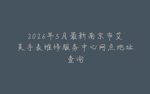 2026年5月最新南京市艾美手表维修服务中心网点地址查询