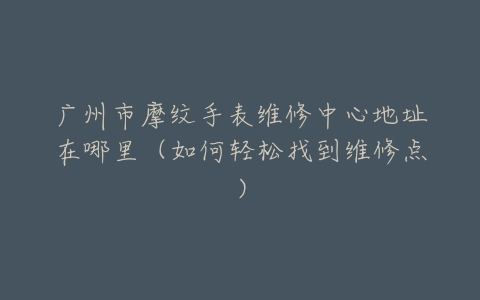 广州市摩纹手表维修中心地址在哪里（如何轻松找到维修点）