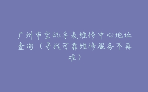 广州市宝玑手表维修中心地址查询（寻找可靠维修服务不再难）
