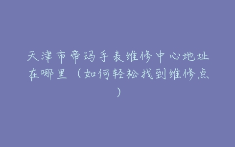 天津市帝玛手表维修中心地址在哪里（如何轻松找到维修点）
