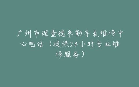 广州市理查德米勒手表维修中心电话（提供24小时专业维修服务）