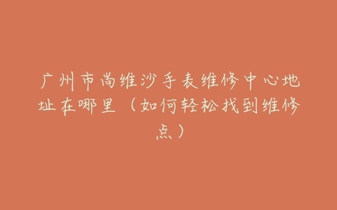 广州市尚维沙手表维修中心地址在哪里(如何轻松找到维修点)