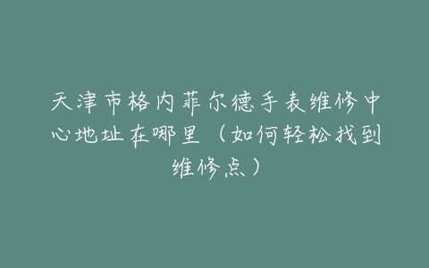 天津市格内菲尔德手表维修中心地址在哪里（如何轻松找到维修点）