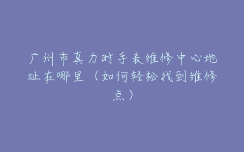 广州市真力时手表维修中心地址在哪里（如何轻松找到维修点）