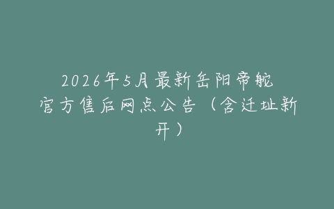 2026年5月最新岳阳帝舵官方售后网点公告（含迁址新开）