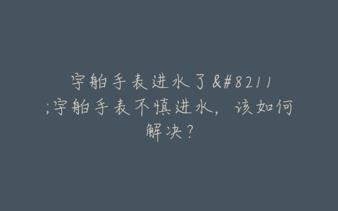 宇舶手表进水了–宇舶手表不慎进水，该如何解决？