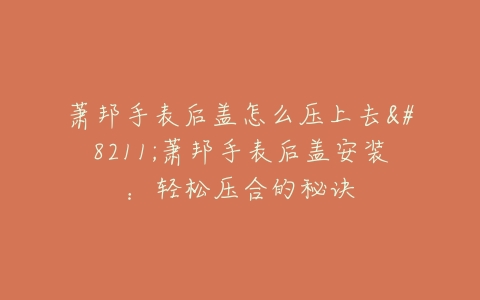 萧邦手表后盖怎么压上去–萧邦手表后盖安装：轻松压合的秘诀